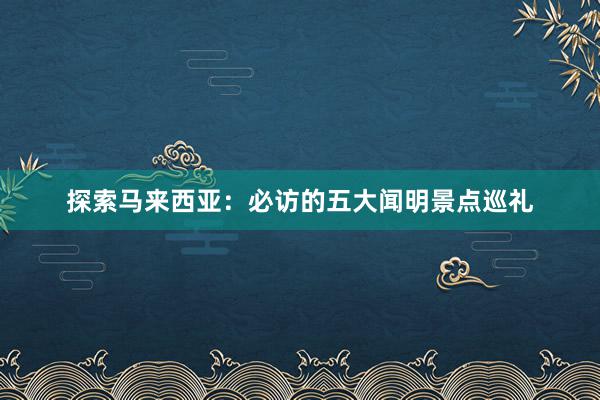 探索马来西亚：必访的五大闻明景点巡礼